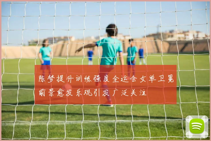 陈梦提升训练强度全运会女单卫冕前景愈发乐观引发广泛关注