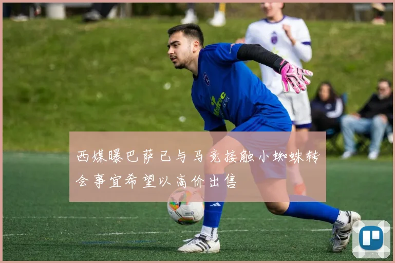 西媒曝巴萨已与马竞接触小蜘蛛转会事宜希望以高价出售
