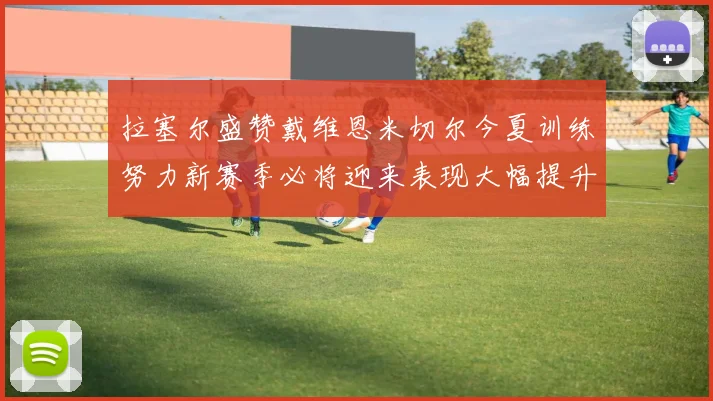 拉塞尔盛赞戴维恩米切尔今夏训练努力新赛季必将迎来表现大幅提升