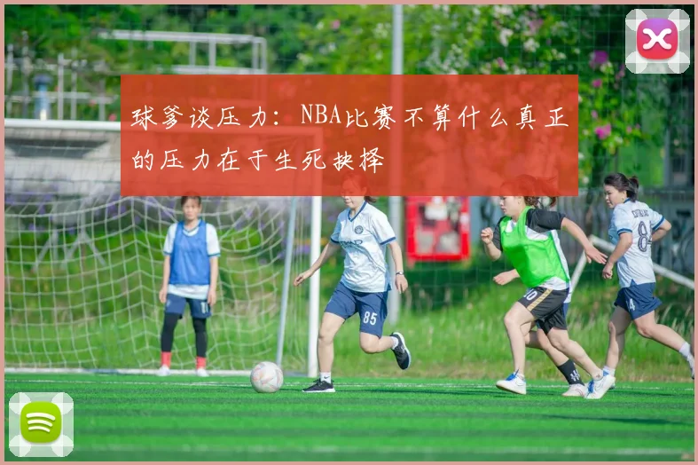 球爹谈压力：NBA比赛不算什么真正的压力在于生死抉择