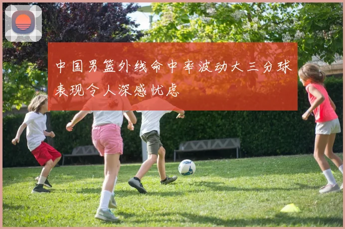 中国男篮外线命中率波动大三分球表现令人深感忧虑