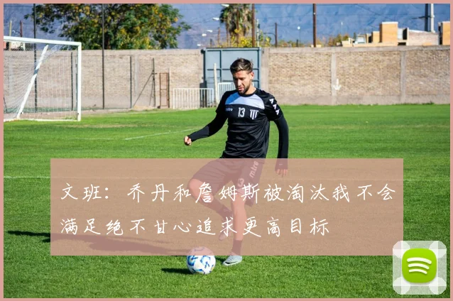 文班：乔丹和詹姆斯被淘汰我不会满足绝不甘心追求更高目标