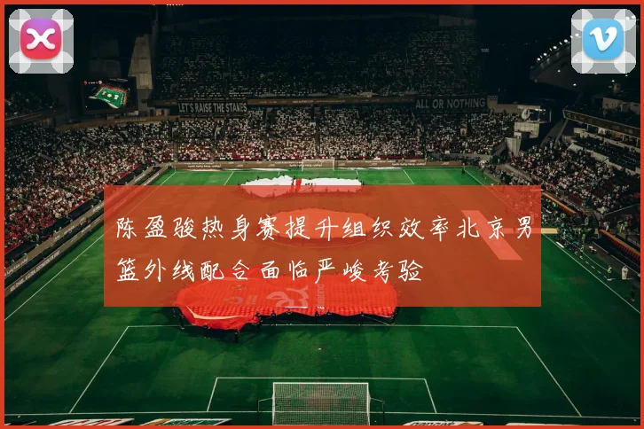 陈盈骏热身赛提升组织效率北京男篮外线配合面临严峻考验