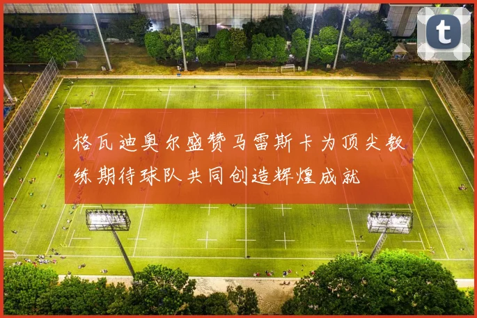 格瓦迪奥尔盛赞马雷斯卡为顶尖教练期待球队共同创造辉煌成就
