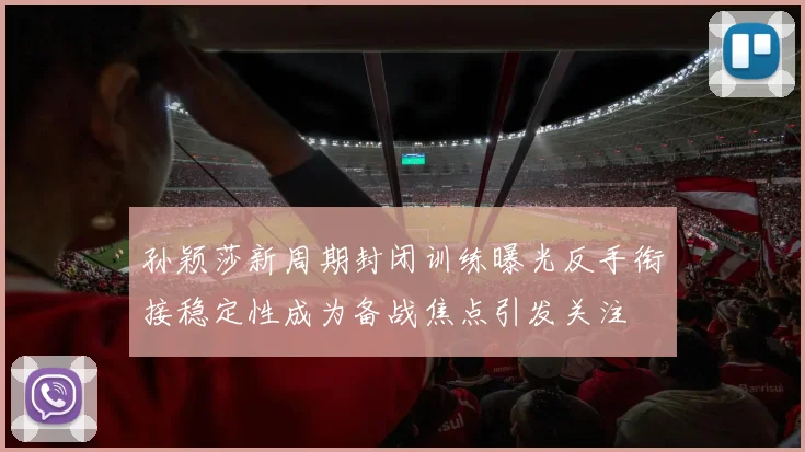 孙颖莎新周期封闭训练曝光反手衔接稳定性成为备战焦点引发关注