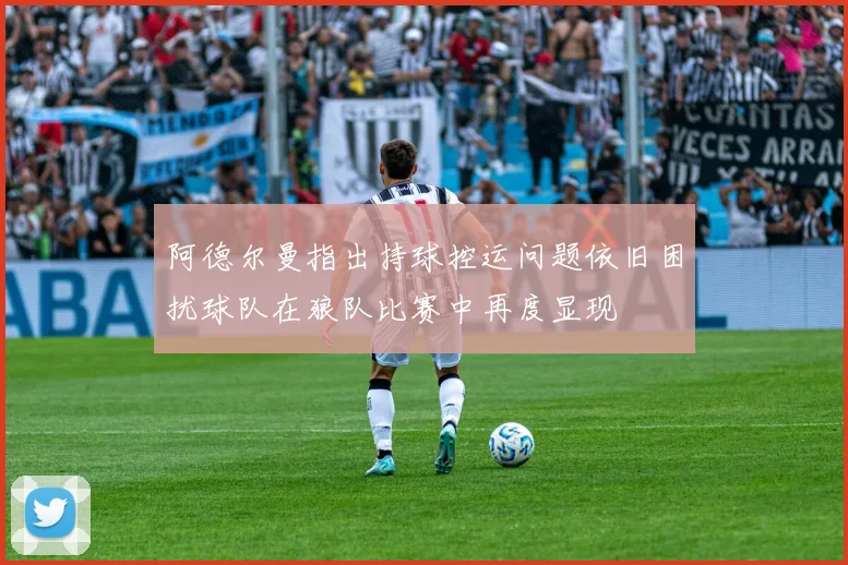 阿德尔曼指出持球控运问题依旧困扰球队在狼队比赛中再度显现