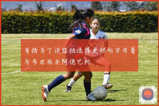 肯扬马丁谈搭档选择更倾向字母哥与韦尔而非阿德巴约
