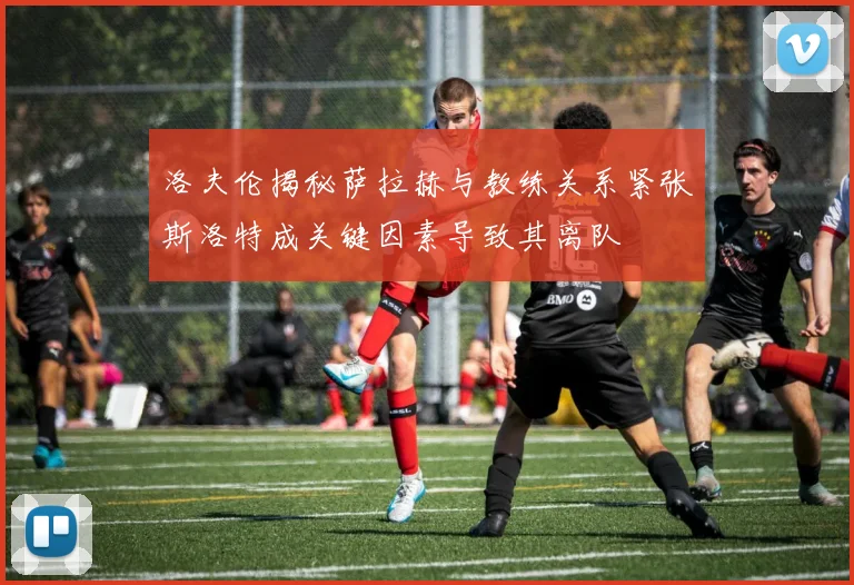 洛夫伦揭秘萨拉赫与教练关系紧张斯洛特成关键因素导致其离队