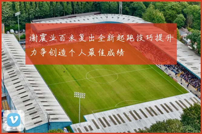 谢震业百米复出全新起跑技巧提升力争创造个人最佳成绩