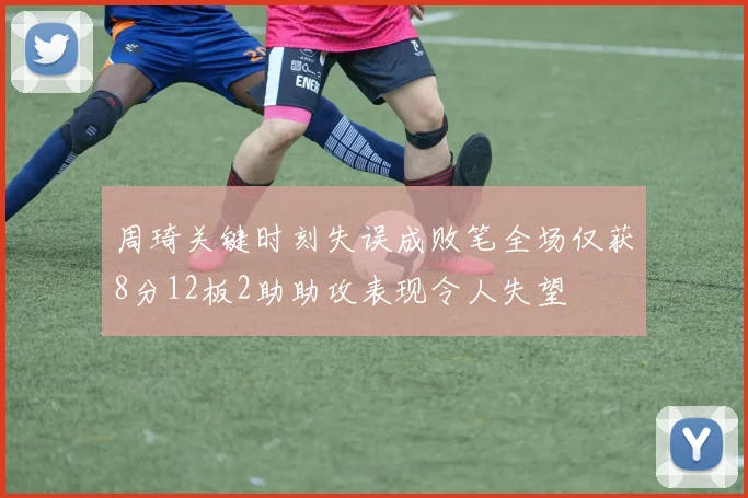 周琦关键时刻失误成败笔全场仅获8分12板2助助攻表现令人失望