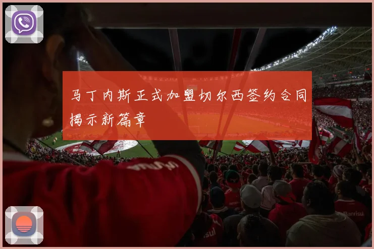 马丁内斯正式加盟切尔西签约合同揭示新篇章