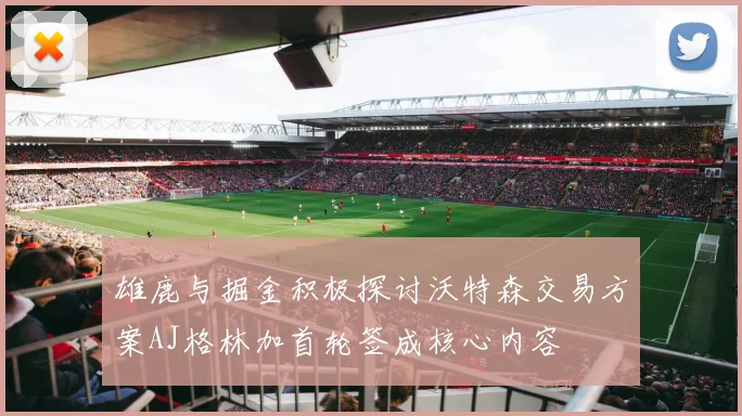 雄鹿与掘金积极探讨沃特森交易方案AJ格林加首轮签成核心内容