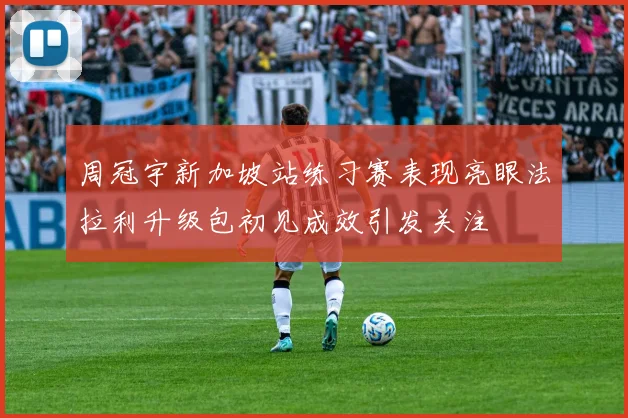 周冠宇新加坡站练习赛表现亮眼法拉利升级包初见成效引发关注