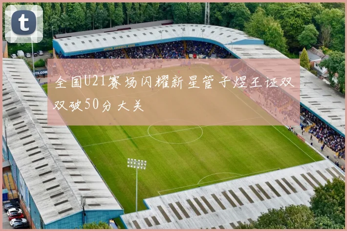 全国U21赛场闪耀新星管子煜王证双双破50分大关