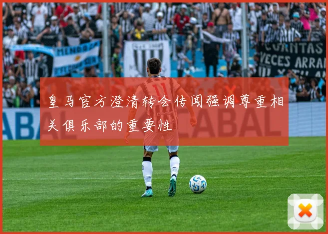 皇马官方澄清转会传闻强调尊重相关俱乐部的重要性