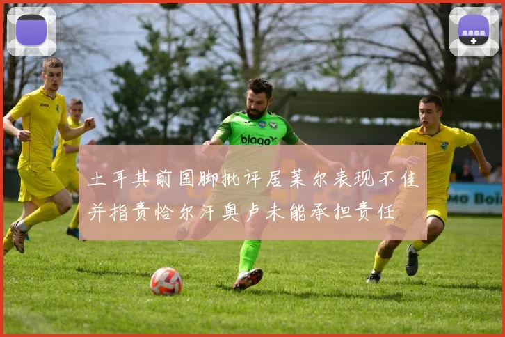 土耳其前国脚批评居莱尔表现不佳并指责恰尔汗奥卢未能承担责任