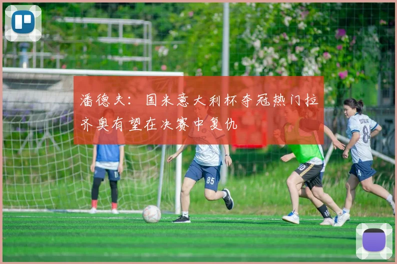 潘德夫：国米意大利杯夺冠热门拉齐奥有望在决赛中复仇