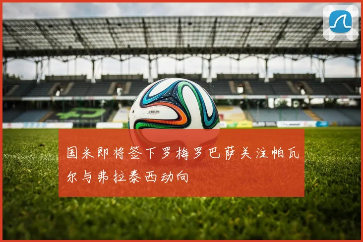 国米即将签下罗梅罗巴萨关注帕瓦尔与弗拉泰西动向